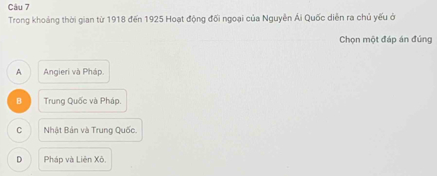 Trong khoảng thời gian từ 1918 đến 1925 Hoạt động đối ngoại của Nguyễn Ái Quốc diễn ra chủ yếu ở
Chọn một đáp án đúng
A Angieri và Pháp.
B Trung Quốc và Pháp.
C Nhật Bản và Trung Quốc.
D Pháp và Liên Xô.