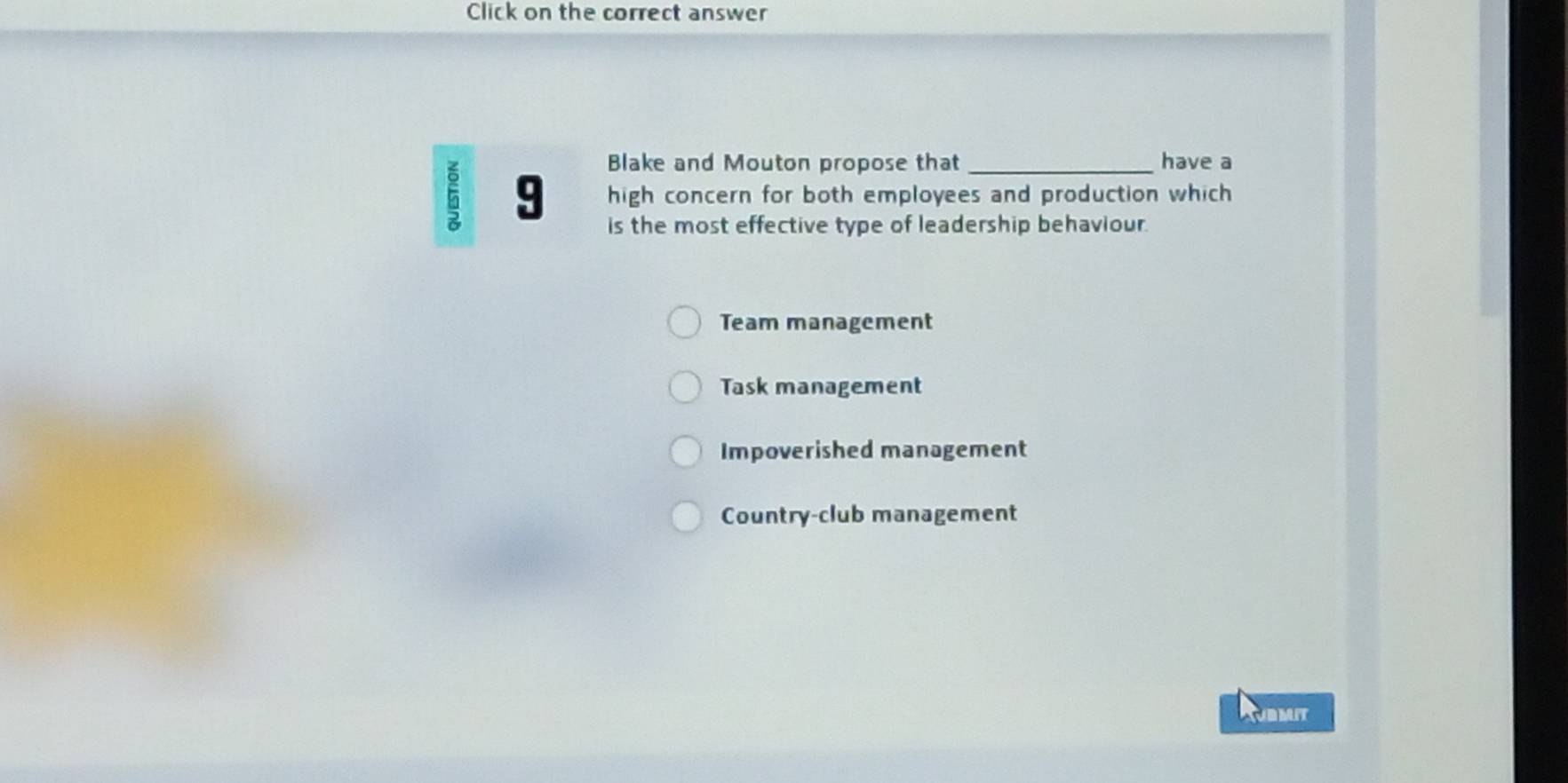 Click on the correct answer
Blake and Mouton propose that have a
6 9 high concern for both employees and production which
is the most effective type of leadership behaviour.
Team management
Task management
Impoverished management
Country-club management
Rubmit