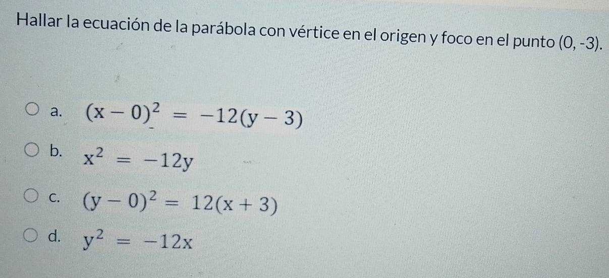 Hallar la ecuación de la parábola con vértice en el origen y foco en el punto (0,-3).
a. (x-0)^2=-12(y-3)
b. x^2=-12y
C. (y-0)^2=12(x+3)
d. y^2=-12x