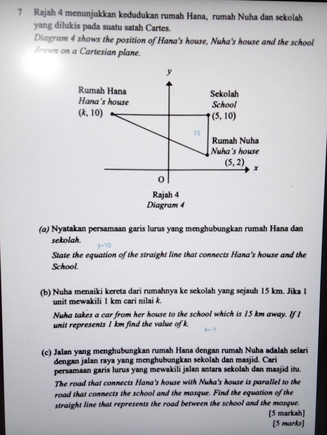 Rajah 4 menunjukkan kedudukan rumah Hana, rumah Nuha dan sekolah
yang dilukis pada suatu satah Cartes.
Diagram 4 shows the position of Hana's house, Nuha's house and the school
drawn on a Cartesian plane.
Rajah 4
Diagram 4
(α) Nyatakan persamaan garis lurus yang menghubungkan rumah Hana dan
sekolah.
y=10
State the equation of the straight line that connects Hana's house and the
School.
(b) Nuha menaiki kereta dari rumahnya ke sekolah yang sejauh 15 km. Jika 1
unit mewakili 1 km cari nilai k.
Nuha takes a car from her house to the school which is 15 km away. If 1
unit represents 1 km find the value of k.
(c) Jalan yang menghubungkan rumah Hana dengan rumah Nuha adalah selari
dengan jalan raya yang menghubungkan sekolah dan masjid. Cari
persamaan garis lurus yang mewakili jalan antara sekolah dan masjid itu.
The road that connects Hana's house with Nuha's house is parallel to the
road that connects the school and the mosque. Find the equation of the
straight line that represents the road between the school and the mosque.
[5 markah]
[5 marks]