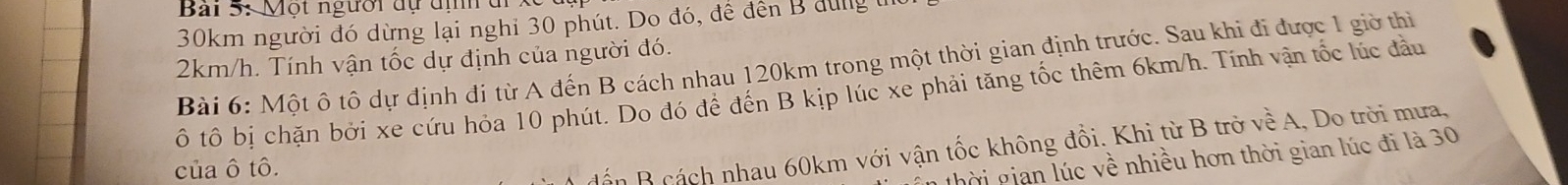 Một người dự địh đi
30km người đó dừng lại nghỉ 30 phút. Do đó, để đến B dùng tn
2km/h. Tính vận tốc dự định của người đó. Bài 6: Một ô tô dự định đi từ A đến B cách nhau 120km trong một thời gian định trước. Sau khi đi được 1 giờ thi 
ô tô bị chặn bởi xe cứu hỏa 10 phút. Do đó để đến B kịp lúc xe phải tăng tốc thêm 6km/h. Tính vận tốc lúc đầu 
của ô tô. 
dấn B cách nhau 60km với vận tốc không đồi. Khi từ B trở vhat e A, Do trời mưa, 
n thời gian lúc về nhiều hơn thời gian lúc đi là 30