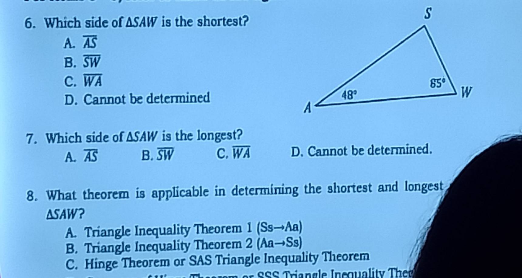 Which side of △ SAW is the shortest?
A. overline AS
B. overline SW
C. overline WA
D. Cannot be determined 
7. Which side of △ SAW is the longest?
A. overline AS B. overline SW C. overline WA D. Cannot be determined.
8. What theorem is applicable in determining the shortest and longest
△ SAW ?
A. Triangle Inequality Theorem 1 (Ss→Aa)
B. Triangle Inequality Theorem 2 (Aa→Ss)
C. Hinge Theorem or SAS Triangle Inequality Theorem
r SSS Triangle Inequality The