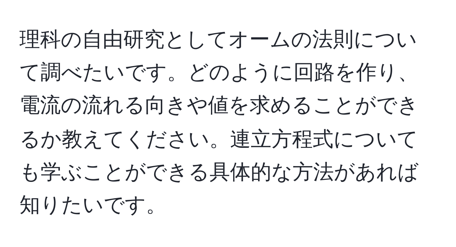 理科の自由研究としてオームの法則について調べたいです。どのように回路を作り、電流の流れる向きや値を求めることができるか教えてください。連立方程式についても学ぶことができる具体的な方法があれば知りたいです。