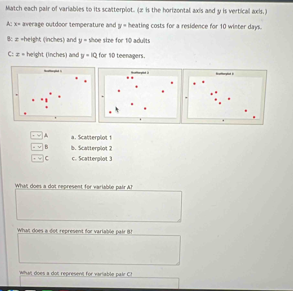 Match each pair of variables to its scatterplot. (x is the horizontal axis and y is vertical axis.)
A: x= average outdoor temperature and y= heating costs for a residence for 10 winter days.
B: x =height (inches) and y= shoe size for 10 adults
C: x= height (inches) and y=IQ for 10 teenagers.
Scotterpled 1
A a. Scatterplot 1
B b. Scatterplot 2
C c. Scatterplot 3
What does a dot represent for variable pair A?
What does a dot represent for variable pair B?
What does a dot represent for variable pair C?