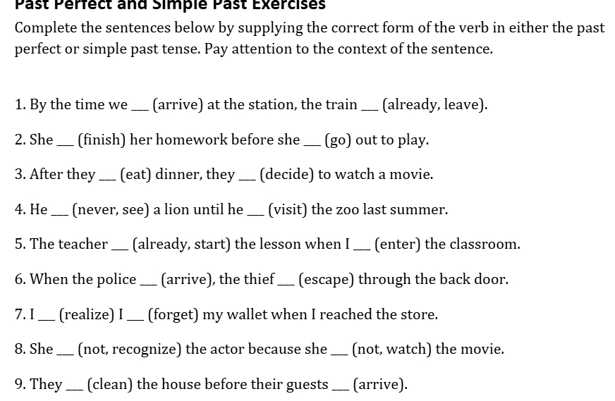 Past Pérfect and Simplé Past Exercises 
Complete the sentences below by supplying the correct form of the verb in either the past 
perfect or simple past tense. Pay attention to the context of the sentence. 
1. By the time we _(arrive) at the station, the train _(already, leave). 
2. She _(finish) her homework before she _(go) out to play. 
3. After they _(eat) dinner, they _(decide) to watch a movie. 
4. He _(never, see) a lion until he _(visit) the zoo last summer. 
5. The teacher _(already, start) the lesson when I_ (enter) the classroom. 
6. When the police _(arrive), the thief _(escape) through the back door. 
7. I _(realize) I _(forget) my wallet when I reached the store. 
8. She _(not, recognize) the actor because she_ (not, watch) the movie. 
9. They _(clean) the house before their guests _(arrive).