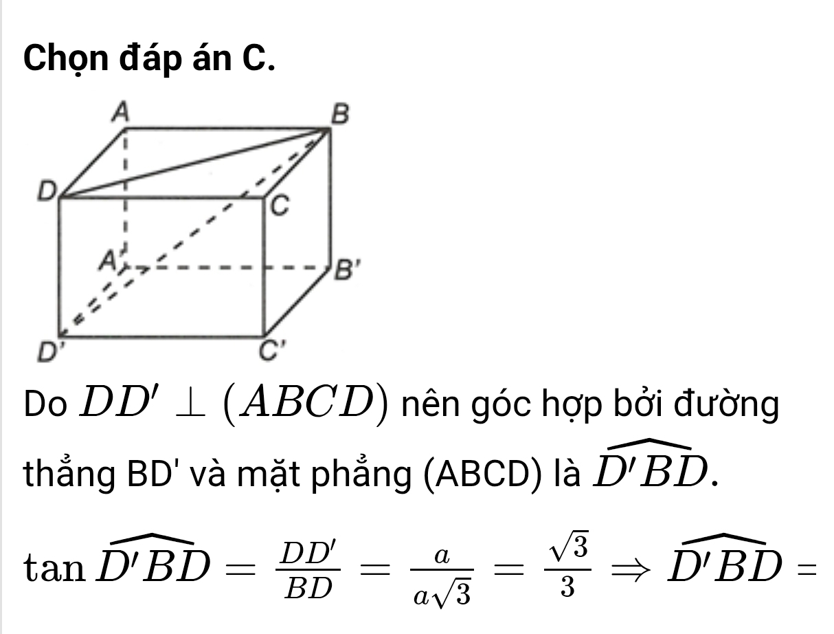 Chọn đáp án C.
Do DD'⊥ (ABCD) nên góc hợp bởi đường
thẳng BD' và mặt phẳng (ABCD) là widehat D'BD.
tan widehat D'BD= DD'/BD = a/asqrt(3) = sqrt(3)/3 Rightarrow widehat D'BD=