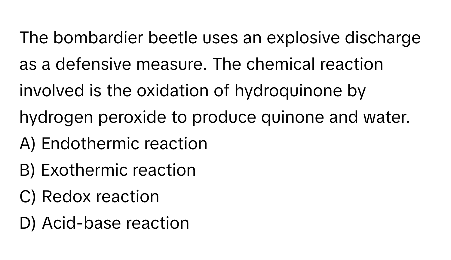 The bombardier beetle uses an explosive discharge as a defensive measure. The chemical reaction involved is the oxidation of hydroquinone by hydrogen peroxide to produce quinone and water.

A) Endothermic reaction 
B) Exothermic reaction 
C) Redox reaction 
D) Acid-base reaction