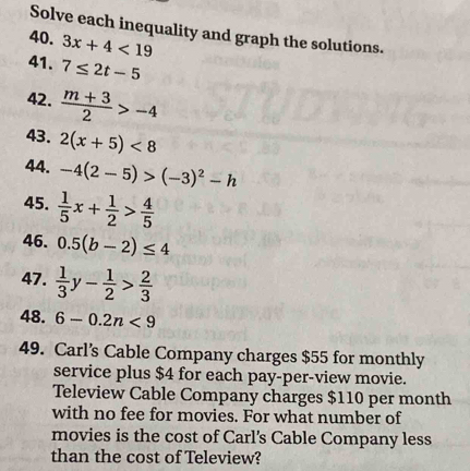 Solve each inequality and graph the solutions. 
40. 3x+4<19</tex> 
41. 7≤ 2t-5
42.  (m+3)/2 >-4
43. 2(x+5)<8</tex> 
44. -4(2-5)>(-3)^2-h
45.  1/5 x+ 1/2 > 4/5 
46. 0.5(b-2)≤ 4
47.  1/3 y- 1/2 > 2/3 
48. 6-0.2n<9</tex> 
49. Carl’s Cable Company charges $55 for monthly 
service plus $4 for each pay-per-view movie. 
Teleview Cable Company charges $110 per month
with no fee for movies. For what number of 
movies is the cost of Carl's Cable Company less 
than the cost of Teleview?