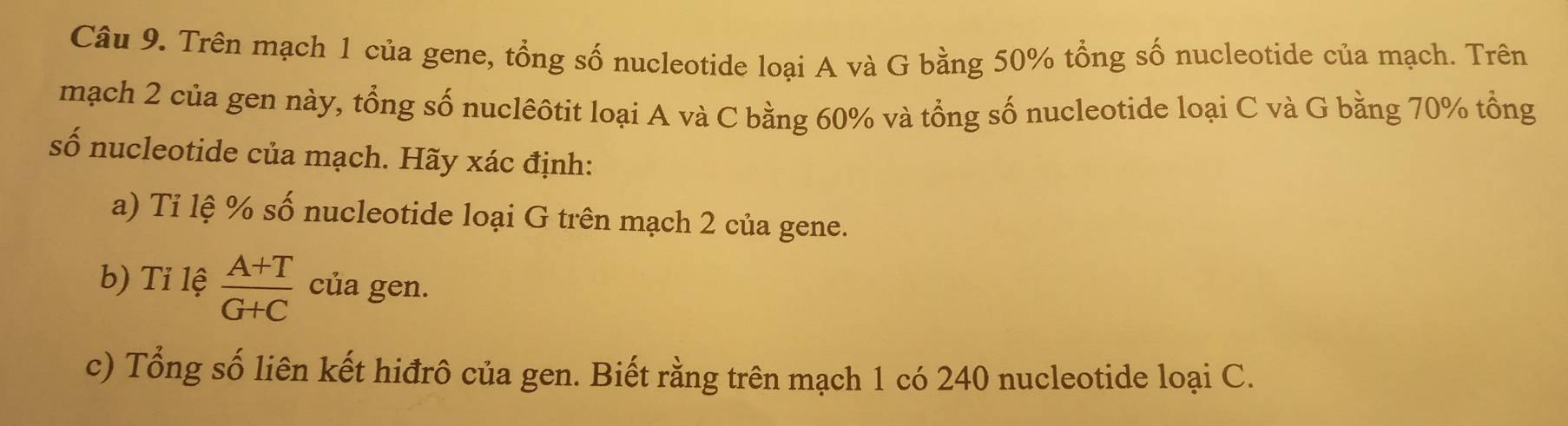 Trên mạch 1 của gene, tổng số nucleotide loại A và G bằng 50% tổng số nucleotide của mạch. Trên 
mạch 2 của gen này, tổng số nuclêôtit loại A và C bằng 60% và tổng số nucleotide loại C và G bằng 70% tổng 
số nucleotide của mạch. Hãy xác định: 
a) Tỉ lệ % số nucleotide loại G trên mạch 2 của gene. 
b) Tỉ lệ  (A+T)/G+C  của gen. 
c) Tổng số liên kết hiđrô của gen. Biết rằng trên mạch 1 có 240 nucleotide loại C.