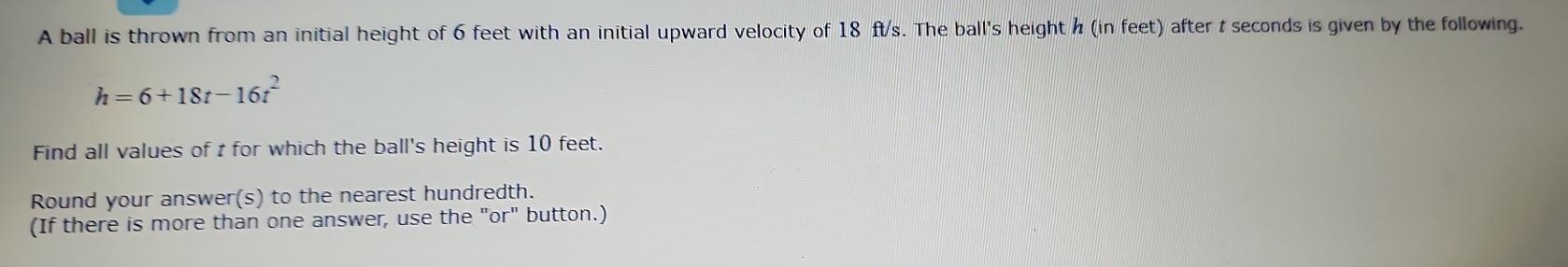 A ball is thrown from an initial height of 6 feet with an initial upward velocity of 18 ft/s. The ball's height h (in feet) after t seconds is given by the following.
h=6+18t-16t^2
Find all values of t for which the ball's height is 10 feet. 
Round your answer(s) to the nearest hundredth. 
(If there is more than one answer, use the "or" button.)