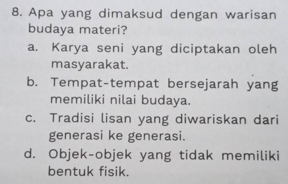 Apa yang dimaksud dengan warisan
budaya materi?
a. Karya seni yang diciptakan oleh
masyarakat.
b. Tempat-tempat bersejarah yang
memiliki nilai budaya.
c. Tradisi lisan yang diwariskan dari
generasi ke generasi.
d. Objek-objek yang tidak memiliki
bentuk fisik.