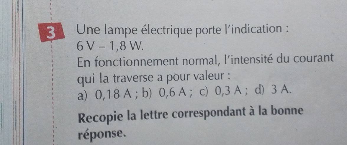 Une lampe électrique porte l'indication :
6V-1,8W. 
En fonctionnement normal, l'intensité du courant
qui la traverse a pour valeur :
a) 0,18 A; b) 0,6 A ； c) 0,3 A ；d) 3 A.
Recopie la lettre correspondant à la bonne
réponse.