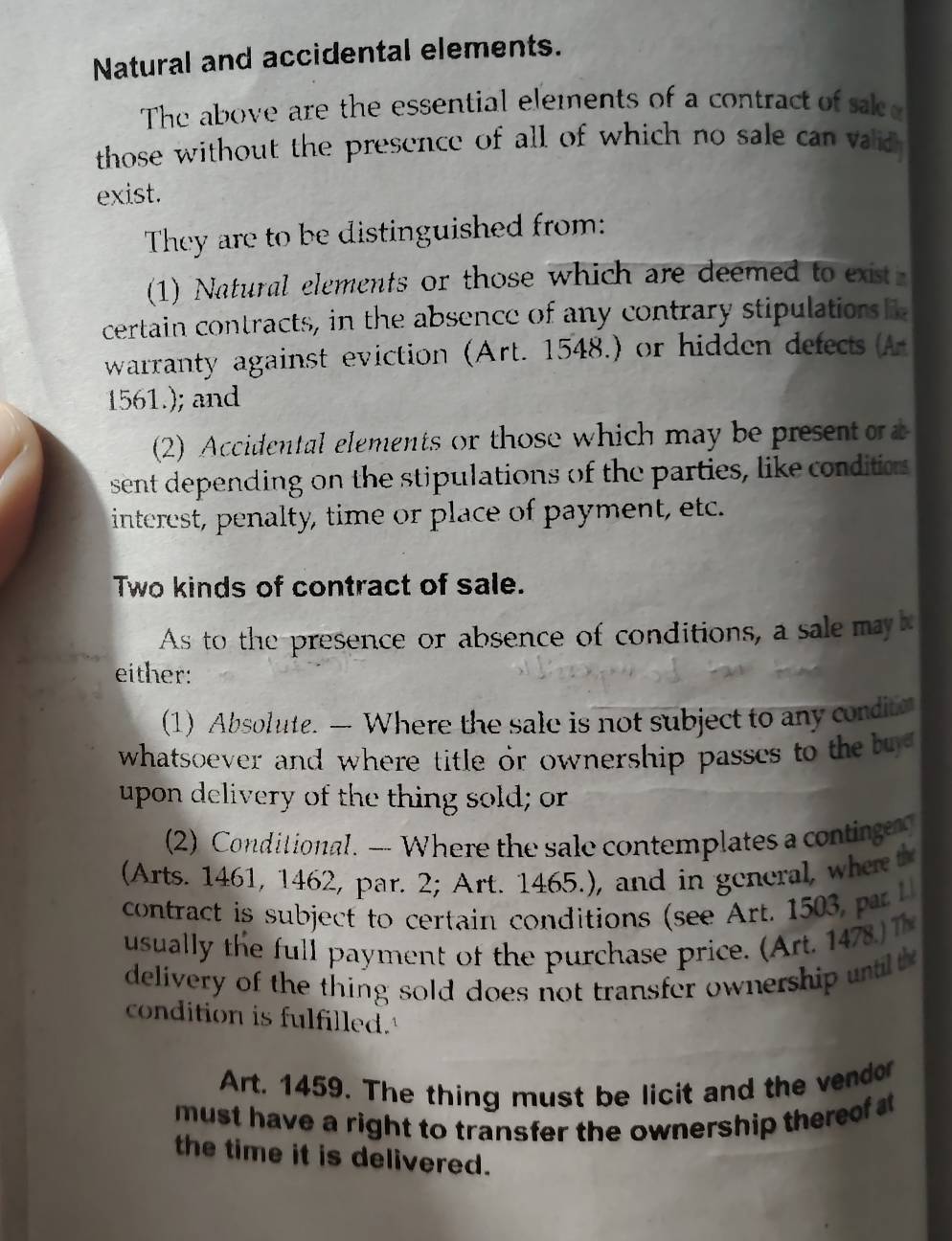 Natural and accidental elements. 
The above are the essential elements of a contract of sace 
those without the presence of all of which no sale can vaid 
exist. 
They are to be distinguished from: 
(1) Natural elements or those which are deemed to exist 
certain contracts, in the absence of any contrary stipulations 
warranty against eviction (Art. 1548.) or hidden defects (A
1561.); and 
(2) Accidental elements or those which may be present 
sent depending on the stipulations of the parties, like conditions 
interest, penalty, time or place of payment, etc. 
Two kinds of contract of sale. 
As to the presence or absence of conditions, a sale may 
either: 
(1) Absolute. — Where the sale is not subject to any conditn 
whatsoever and where title or ownership passcs to the b 
upon delivery of the thing sold; or 
(2) Conditional. — Where the sale contemplates a continge 
(Arts. 1461, 1462, par. 2; Art. 1465.), and in general, where th 
contract is subject to certain conditions (see Art. 1 a 
usual ly the ul l payment of the purchase price. (Art. 1 
delivery of the thing sold does not transfer ownership untit 
condition is fulfilled. 
Art. 1459. The thing must be licit and the vendor 
must have a right to transfer the ownership theref 
the time it is delivered.