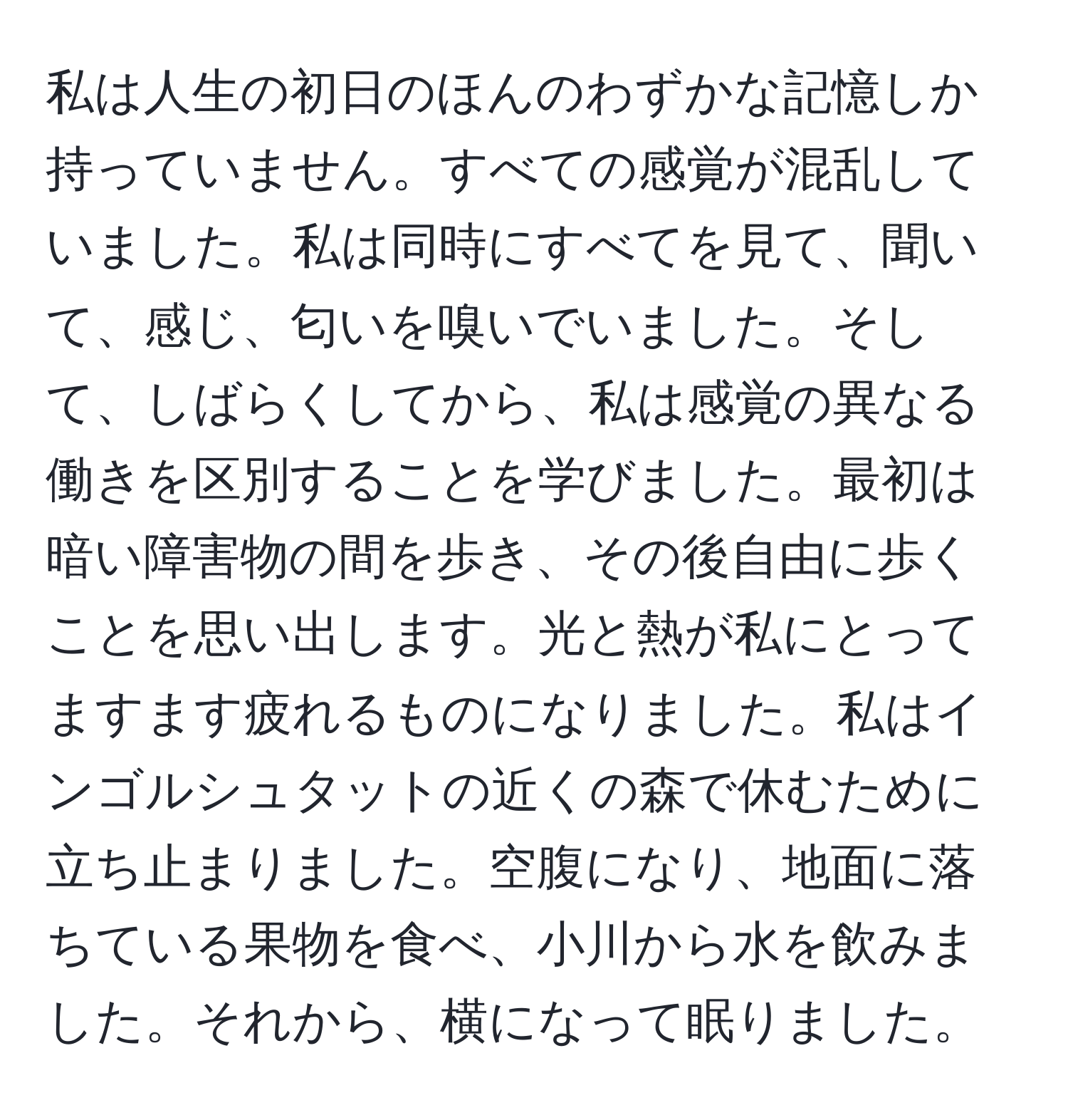 私は人生の初日のほんのわずかな記憶しか持っていません。すべての感覚が混乱していました。私は同時にすべてを見て、聞いて、感じ、匂いを嗅いでいました。そして、しばらくしてから、私は感覚の異なる働きを区別することを学びました。最初は暗い障害物の間を歩き、その後自由に歩くことを思い出します。光と熱が私にとってますます疲れるものになりました。私はインゴルシュタットの近くの森で休むために立ち止まりました。空腹になり、地面に落ちている果物を食べ、小川から水を飲みました。それから、横になって眠りました。