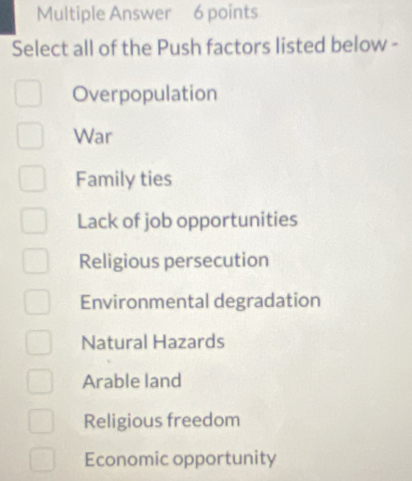 Multiple Answer 6 points
Select all of the Push factors listed below -
Overpopulation
War
Family ties
Lack of job opportunities
Religious persecution
Environmental degradation
Natural Hazards
Arable land
Religious freedom
Economic opportunity