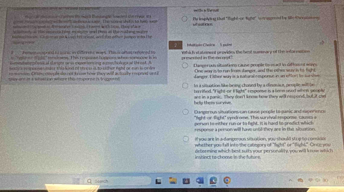 with a threat 
ar c al pst s ade t r ashs th eued the jungle toward the rivor, is
s ones rane tple e with lelioous rase. The soone shits to lwo men By implying that "flight-or-fight" is tragered by fille threalenn
a toand te e in tre saater tndees t hamen with feat, they of is e sifuations
w lsery l the eeprsching mongen and thes at the rushing water 
e e hes Onerean nisks up his sriar, and the other jumps into the
hgng o Muitiple Chaice 1 point
2
? Penee reapoed to bainic in different ways. This is often referred to Which statement provides the best summary of the information
te on f de" symrome. This respare happans when someone is in presented in the excerpt?
semnt ate plysical danger on is corenning a psychological threat. A
body s response bnder this kind of stress is to either fight or run in order Dangerous situations cause people to react in different ways
re sue wive. Ofter people do not know how they will actually respond until One way is to run from danger, and the other way is to fight
they are in a stuation where this response is triggered. danger. Either way is a natural response in an effort to survive
In a situation like being chased by a dinosaur, people will be
terrified. "Fight-or Flight" response is a term used when people
are in a panic. They don't know how they will respond, but it can
help them survive.
Dangerous situations can cause people to panic and experience
"fight-or-flight" syndrome. This survival response causes a
person to either run or to fight. It is hard to predict which
response a person will have until they are in the situation.
If you are in a dangerous situation, you should stop to consider
whether you fall into the category of "fight" or "flight." Once you
determine which best suits your personality, you will know which
instinct to choose in the future.
Search