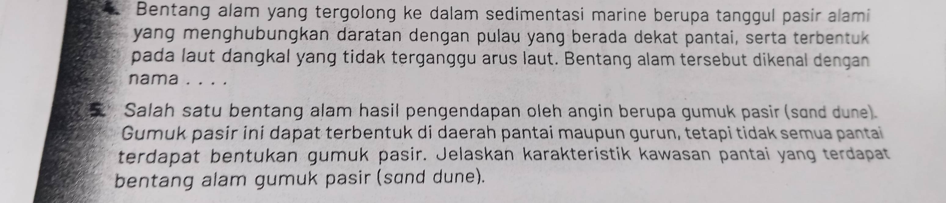 Bentang alam yang tergolong ke dalam sedimentasi marine berupa tanggul pasir alami 
yang menghubungkan daratan dengan pulau yang berada dekat pantai, serta terbentuk 
pada laut dangkal yang tidak terganggu arus laut. Bentang alam tersebut dikenal dengan 
nama . . . . 
Salah satu bentang alam hasil pengendapan oleh angin berupa gumuk pasir (sand dune) 
Gumuk pasir ini dapat terbentuk di daerah pantai maupun gurun, tetapi tidak semua pantai 
terdapat bentukan gumuk pasir. Jelaskan karakteristik kawasan pantai yang terdapat 
bentang alam gumuk pasir (sɑnd dune).