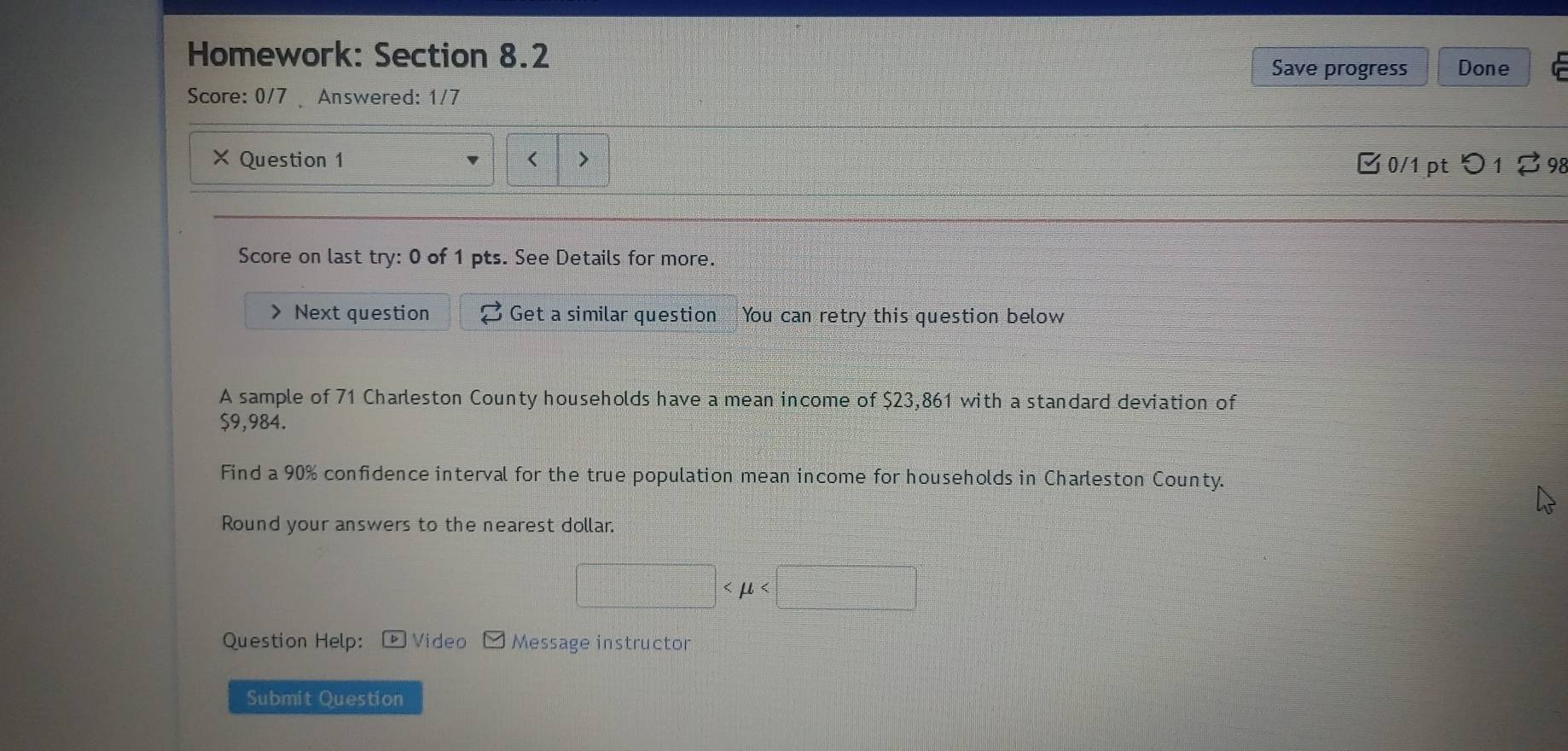 Homework: Section 8.2 
Save progress Done 
Score: 0/7 Answered: 1/7 
× Question 1 < > 
B 0/1 pt つ 1 2 98 
Score on last try: 0 of 1 pts. See Details for more. 
Next question Get a similar question You can retry this question below 
A sample of 71 Charleston County households have a mean income of $23,861 with a standard deviation of
$9,984. 
Find a 90% confidence interval for the true population mean income for households in Charleston County. 
Round your answers to the nearest dollar. 
□ < <tex>u x_□  
Question Help: ®Video Message instructor 
Submit Question