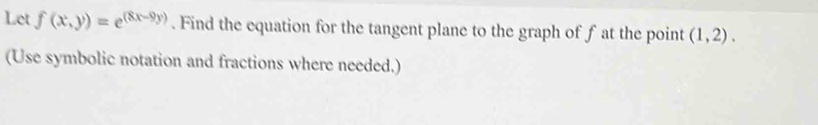 Let f(x,y)=e^((8x-9y)). Find the equation for the tangent plane to the graph of f at the point (1,2). 
(Use symbolic notation and fractions where needed.)