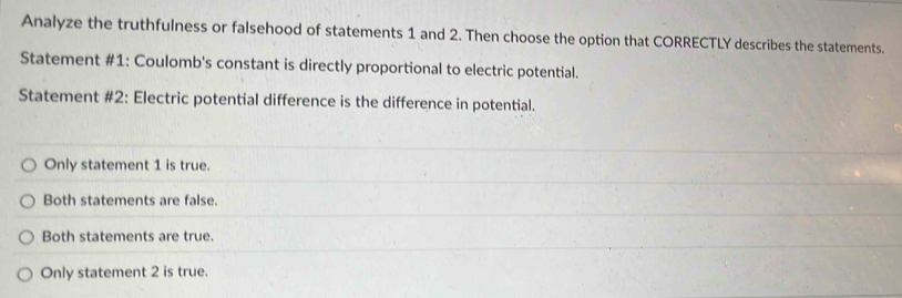 Analyze the truthfulness or falsehood of statements 1 and 2. Then choose the option that CORRECTLY describes the statements.
Statement #1: Coulomb's constant is directly proportional to electric potential.
Statement #2: Electric potential difference is the difference in potential.
Only statement 1 is true.
Both statements are false.
Both statements are true.
Only statement 2 is true.