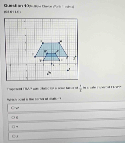 Question 10(Mulliple Choice Worth 1 points)
(03.01 LC)
Trapezoid TRAP was dilated by a scale factor of  1/2  to create trapezoid T'R'A'P'.
Which point is the center of dilation?
w
Y
z