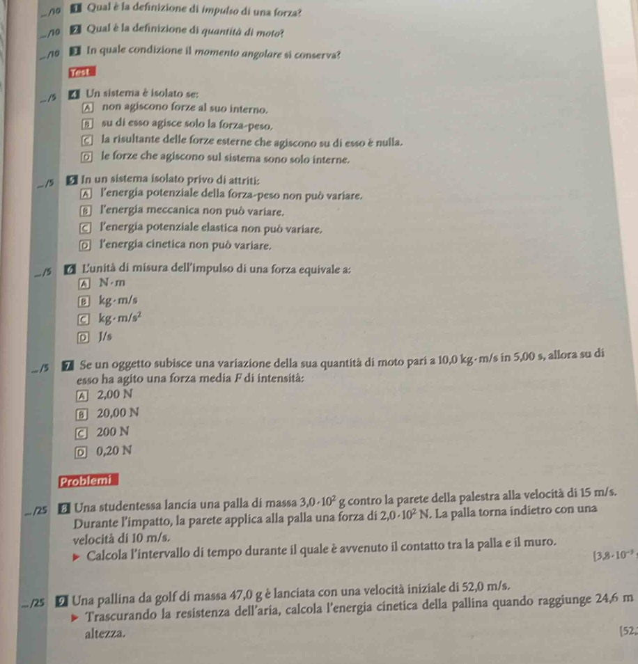 0 *Qual è la definizione di impulso di una forza?
... /10 A Qual è la definizione di quantità di moto?
-/10 In quale condizione il momento angolare si conserva?
... /5
U Un sistema è isolato se:
A non agiscono forze al suo interno.
E su di esso agisce solo la forza-peso.
C la risultante delle forze esterne che agiscono su di esso é nulla.
□ le forze che agiscono sul sistema sono solo interne.
.. /5 * In un sistema isolato privo di attriti:
A lenergia potenziale della forza-peso non può variare.
l'energia meccanica non può variare.
C l'energia potenziale elastica non può variare.
l'energia cinetica non può variare.
. /5 d L'unità di misura dell'impulso di una forza equivale a:
A N· m
B kg· m/s
C kg· m/s^2
D J/s
... /5 D Se un oggetto subisce una variazione della sua quantità di moto parí a 10,0 kg- m/s in 5,00 s, allora su di
esso ha agito una forza media F di intensità:
A 2,00 N
B 20,00 N
C 200 N
D 0,20 N
Problemi
... /25 * Una studentessa lancia una palla di massa 3,0· 10^2g E  contro la parete della palestra alla velocità di 15 m/s.
Durante l’impatto, la parete applica alla palla una forza di 2,0· 10^2N. La palla torna indietro con una
velocità di 10 m/s.
Calcola l'intervallo di tempo durante il quale è avvenuto il contatto tra la palla e il muro.
[3.8· 10^(-3)... /25 E Una pallina da golf di massa 47,0 g è lanciata con una velocità iniziale di 52,0 m/s.
Trascurando la resistenza dell’aria, calcola l’energia cinetica della pallina quando raggiunge 24,6 m
altezza. [52,