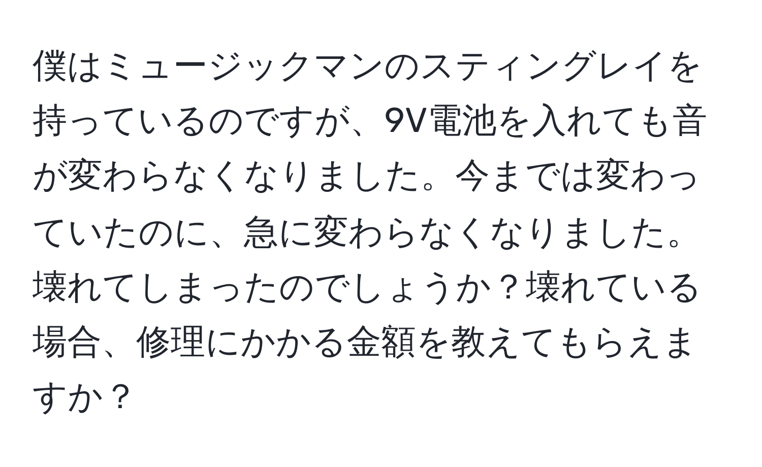 僕はミュージックマンのスティングレイを持っているのですが、9V電池を入れても音が変わらなくなりました。今までは変わっていたのに、急に変わらなくなりました。壊れてしまったのでしょうか？壊れている場合、修理にかかる金額を教えてもらえますか？