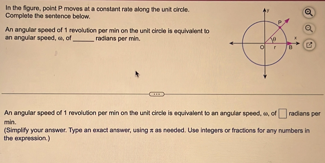 In the figure, point P moves at a constant rate along the unit circle. 
Complete the sentence below. 
An angular speed of 1 revolution per min on the unit circle is equivalent to 
an angular speed, ω, of_ radians per min. 
An angular speed of 1 revolution per min on the unit circle is equivalent to an angular speed, ω, of □ radians per
min. 
(Simplify your answer. Type an exact answer, using π as needed. Use integers or fractions for any numbers in 
the expression.)