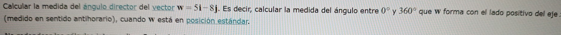 Calcular la medida del ángulo director del vector w=5i-8j. Es decir, calcular la medida del ángulo entre 0° y 360° que w forma con el lado positivo del eje. 
(medido en sentido antihorario), cuando W está en posición estándar.