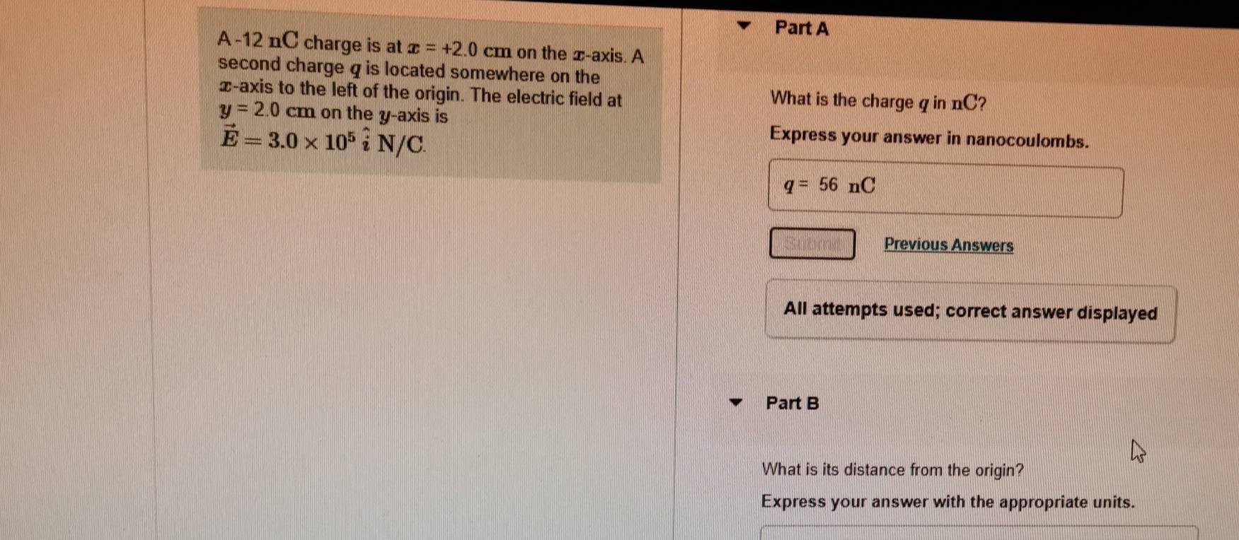 A -12 nC charge is at x=+2.0cm on the ∞ -axis. A 
second charge qis located somewhere on the 
x-axis to the left of the origin. The electric field at What is the charge q in nC?
y=2.0 cm on the y-axis is
vector E=3.0* 10^5hat iN/C
Express your answer in nanocoulombs.
q=56nC
Previous Answers 
All attempts used; correct answer displayed 
Part B 
What is its distance from the origin? 
Express your answer with the appropriate units.