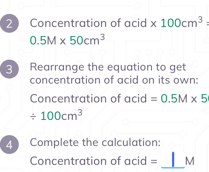 Concentration of acid * 100cm^3=
0.5M* 50cm^3
3 ) Rearrange the equation to get 
concentration of acid on its own: 
Concentration of acid =0.5M* 5
/ 100cm^3
4 ) Complete the calculation: 
_ 
Concentration of acid = M