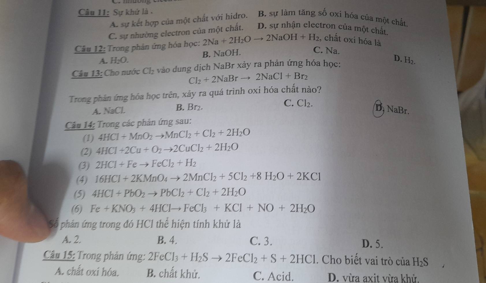 Sự khử là .
A. sự kết hợp của một chất với hidro. B. sự làm tăng số oxi hóa của một chất.
C. sự nhường electron của một chất. D. sự nhận electron của một chất.
Câu 12: Trong phản ứng hóa học: 2Na+2H_2Oto 2NaOH+H_2 , chất oxi hóa là
A. H_2O. B. NaOH.
C. Na.
Câu 13: Cho nước Cl_2 vào dung dịch NaBr xảy ra phản ứng hóa học:
D. H₂.
Cl_2+2NaBrto 2NaCl+Br_2
Trong phản ứng hóa học trên, xảy ra quá trình oxi hóa chất nào?
A. NaCl B. Br2. C. Cl_2.
D, NaBr.
Câu 14: Trong các phản ứng sau:
(1) 4HCl+MnO_2to MnCl_2+Cl_2+2H_2O
(2) 4HCl+2Cu+O_2to 2CuCl_2+2H_2O
(3) 2HC1+Feto FeCl_2+H_2
(4) 16HCl+2KMnO_4to 2MnCl_2+5Cl_2+8H_2O+2KCl
(5) 4HCl+PbO_2to PbCl_2+Cl_2+2H_2O
(6) Fe+KNO_3+4HClto FeCl_3+KCl+NO+2H_2O
Số phản ứng trong đó HCl thể hiện tính khử là
A. 2. B. 4. C. 3. D. 5.
Câu 15: Trong phản ứng: 2FeCl_3+H_2Sto 2FeCl_2+S+2HCl. Cho biết vai trò của H₂S
A. chất oxi hóa. B. chất khử. C. Acid.
D. vừa axit vừa khử.