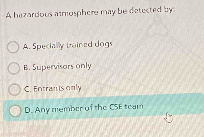 A hazardous atmosphere may be detected by:
A. Specially trained dogs
B. Supervisors only
C. Entrants only
D. Any member of the CSE team