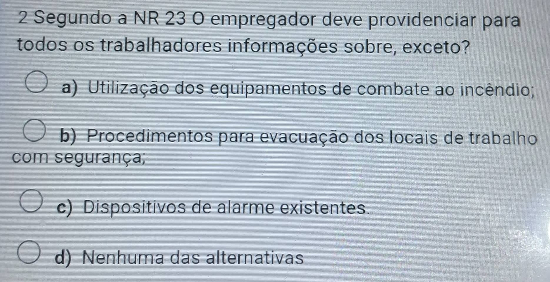 Segundo a NR 23 O empregador deve providenciar para
todos os trabalhadores informações sobre, exceto?
a) Utilização dos equipamentos de combate ao incêndio;
b) Procedimentos para evacuação dos locais de trabalho
com segurança;
c) Dispositivos de alarme existentes.
d) Nenhuma das alternativas