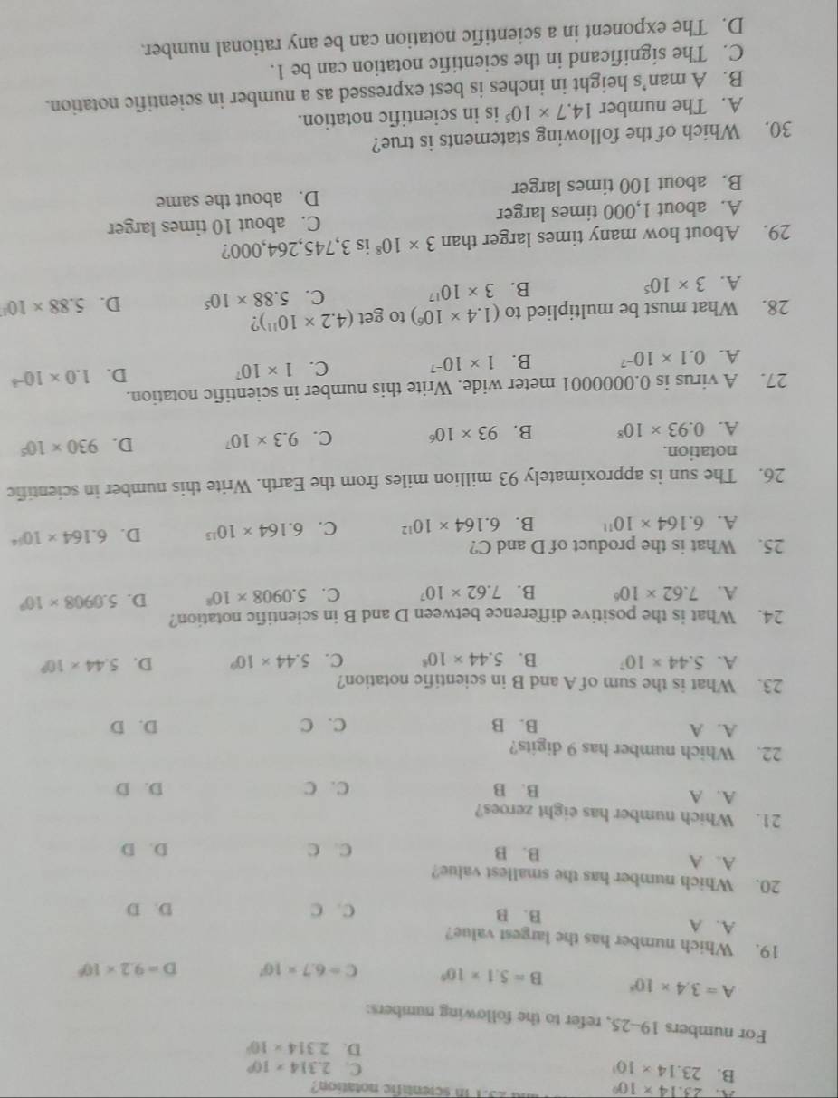 A 23.14* 10^0
o1 in scientafic notation?
B. 23.14* 10^3
C. 2.314* 10^0
D. 2.314* 10^2
For numbers 19-25, refer to the following numbers:
A=3.4* 10^3 B=5.1* 10^0 C=6.7* 10^7 D=9.2* 10^6
19. Which number has the largest value?
A. A B. B
C. C D. D
20. Which number has the smallest value?
A. A
B. B C. C D. D
21. Which number has eight zeroes?
A. A B. B C. C D. D
22. Which number has 9 digits?
A. A B. B C. C D. D
23. What is the sum of A and B in scientific notation?
A. 5.44* 10^7 B. 5.44* 10^8 C. 5.44* 10^9 D. 5.44* 10^9
24. What is the positive difference between D and B in scientific notation?
A. 7.62* 10^6 B. 7.62* 10^7 C. 5.0908* 10^8 D. 5.0908* 10^9
25. What is the product of D and C?
A. 6.164* 10^(11) B. 6.164* 10^(12) C. 6.164* 10^(13) D. 6.164* 10^(14)
26. The sun is approximately 93 million miles from the Earth. Write this number in scientific
notation.
A. 0.93* 10^8 B. 93* 10^6 C. 9.3* 10^7 D. 930* 10^5
27. A virus is 0.0000001 meter wide. Write this number in scientific notation.
A. 0.1* 10^(-7) B. 1* 10^(-7) C. 1* 10^7 D. 1.0* 10^(-3)
28. What must be multiplied to (1.4* 10^6) to get (4.2* 10^(11)) ?
C.
A. 3* 10^5 B. 3* 10^(17) 5.88* 10^5 D. 5.88* 10^1
29. About how many times larger than 3* 10^8 is 3,745,264,000?
A. about 1,000 times larger C. about 10 times larger
B. about 100 times larger D. about the same
30. Which of the following statements is true?
A. The number 14.7* 10^5 is in scientific notation.
B. A man’s height in inches is best expressed as a number in scientific notation.
C. The significand in the scientific notation can be 1.
D. The exponent in a scientific notation can be any rational number.