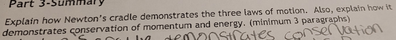 Part 3-Summary 
Explain how Newton’s cradle demonstrates the three laws of motion. Also, explain how it 
demonstrates conservation of momentum and energy. (minimum 3 paragraphs)
