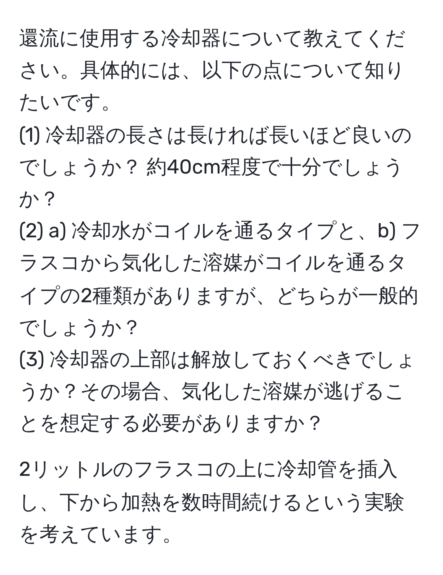 還流に使用する冷却器について教えてください。具体的には、以下の点について知りたいです。  
(1) 冷却器の長さは長ければ長いほど良いのでしょうか？ 約40cm程度で十分でしょうか？  
(2) a) 冷却水がコイルを通るタイプと、b) フラスコから気化した溶媒がコイルを通るタイプの2種類がありますが、どちらが一般的でしょうか？  
(3) 冷却器の上部は解放しておくべきでしょうか？その場合、気化した溶媒が逃げることを想定する必要がありますか？

2リットルのフラスコの上に冷却管を插入し、下から加熱を数時間続けるという実験を考えています。