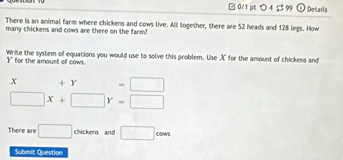 stion T o 0/1 pt つ 4 2 99 ① Details 
There is an animal farm where chickens and cows live. All together, there are 52 heads and 128 legs. How 
many chickens and cows are there on the farm? 
Write the system of equations you would use to solve this problem. Use X for the amount of chickens and
Yfor the amount of cows.
X +Y=□
□ X+□ Y=□
There are □ chickens and □ cows 
Submit Question