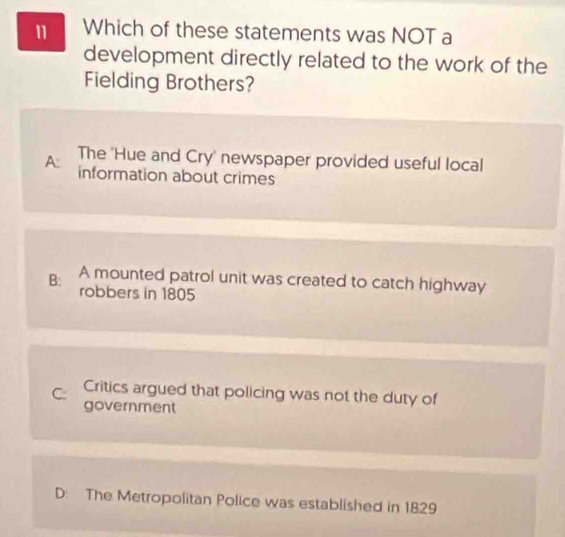 Which of these statements was NOT a
development directly related to the work of the
Fielding Brothers?
The 'Hue and Cry' newspaper provided useful local
A: information about crimes
B: A mounted patrol unit was created to catch highway
robbers in 1805
C: Critics argued that policing was not the duty of
government
D: The Metropolitan Police was established in 1829