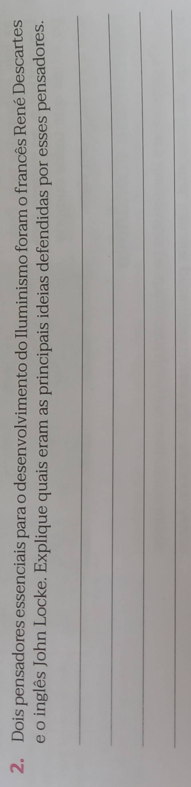 Dois pensadores essenciais para o desenvolvimento do Iluminismo foram o francês René Descartes 
e o inglês John Locke. Explique quais eram as principais ideias defendidas por esses pensadores. 
_ 
_ 
_ 
_