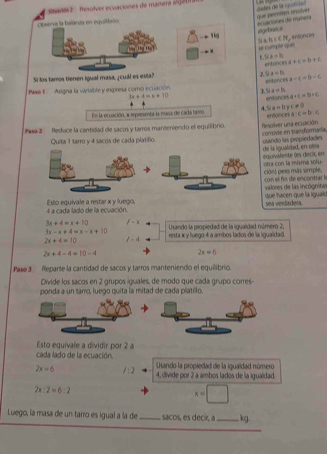 dades de la igualdad
Siuade   Resolver ecuaciones de manera algeD 
que permiten resolver
Observa la balanza en equilibrio:
ecuaciones de manera^w-mg
algebraica
Si a, b,c∈ N_+ , entonces
-
se cumple que:
5ia=b, a+c=b+c
entonces
Si los tarros tienen igual masa, ¿cuál es esta?
2.Si a=b_1 a=c=b=c
entonces
Paso 1  Asigna la variable y expresa como ecuación.
3x+4=x+10
3, Sia=b, a· c=b· c
entonces
4. Sla=b c!= 0
En la ecuación, x representa la masa de cada tarro.
entonces a:c=b:c
Pase 2 Reduce la cantidad de sacos y tarros manteniendo el equilibrio.
Resolver una ecuación
consiste en transformaría,
Quita 1 tarro y 4 sacos de cada platillo. usando las propiedades
de la igualdad, en otra
equivalente (es decir, en
otra con la misma solu-
ción) pero más simple,
con el fîn de encontrar le
valores de las incógnitas
Esto equivale a restar x y luego, que hacen que la iguald
sea verdadera.
4 a cada lado de la ecuación.
3x+4=x+10
/-x Usando la propiedad de la igualdad número 2,
3x-x+4=x-x+10
2x+4=10
/-4 resta x y luego 4 a ambos lados de la igualdad.
2x+4-4=10-4
2x=6
Paso 3 Reparte la cantidad de sacos y tarros manteniendo el equilibrio.
Divide los sacos en 2 grupos iguales, de modo que cada grupo corres-
ponda a un tarro, luego quita la mitad de cada platillo.
Esto equivale a dividir por 2 a
cada lado de la ecuación.
2x=6
Usando la propiedad de la igualdad número
/:2 4, divide por 2 a ambos lados de la igualdad.
2x:2=6:2
x=□
Luego, la masa de un tarro es igual a la de_ sacos, es decir, a _kg.
_