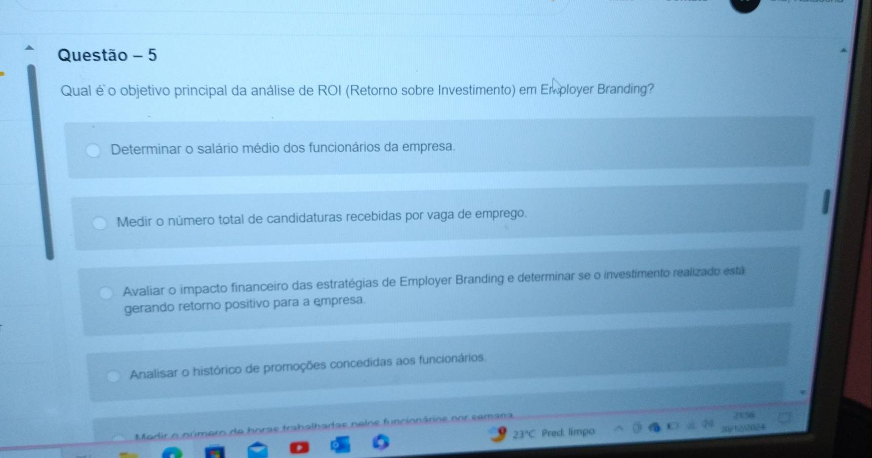 Questão - 5
Qual é o objetivo principal da análise de ROI (Retorno sobre Investimento) em Em ployer Branding?
Determinar o salário médio dos funcionários da empresa.
Medir o número total de candidaturas recebidas por vaga de emprego.
Avaliar o impacto financeiro das estratégias de Employer Branding e determinar se o investimento realizado está
gerando retorno positivo para a empresa.
Analisar o histórico de promoções concedidas aos funcionários.
199
Mdir o número de boras trabalhadas nelos función ro s n o r s é m a n a
2156
23°C Pred: limpo y122(124