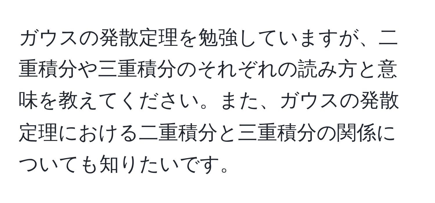 ガウスの発散定理を勉強していますが、二重積分や三重積分のそれぞれの読み方と意味を教えてください。また、ガウスの発散定理における二重積分と三重積分の関係についても知りたいです。