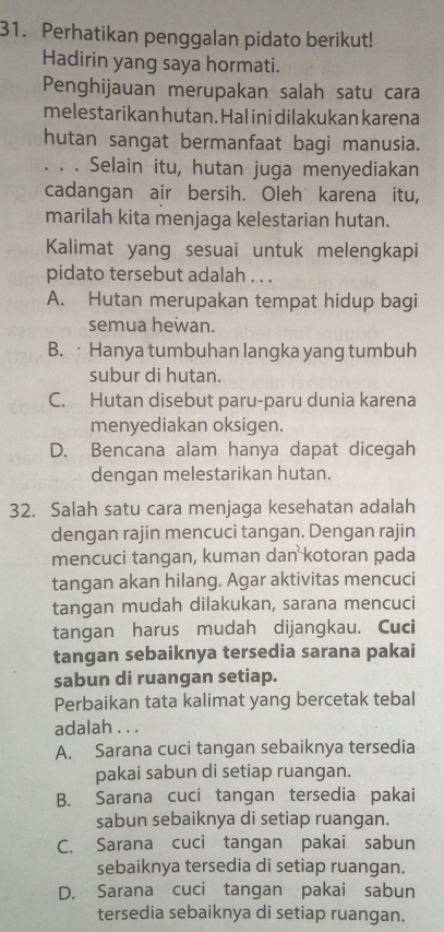 Perhatikan penggalan pidato berikut!
Hadirin yang saya hormati.
Penghijauan merupakan salah satu cara
melestarikan hutan. Hal ini dilakukan karena
hutan sangat bermanfaat bagi manusia.
. . . Selain itu, hutan juga menyediakan
cadangan air bersih. Oleh karena itu,
marilah kita menjaga kelestarian hutan.
Kalimat yang sesuai untuk melengkapi
pidato tersebut adalah . . .
A. Hutan merupakan tempat hidup bagi
semua hewan.
B. · Hanya tumbuhan langka yang tumbuh
subur di hutan.
C. Hutan disebut paru-paru dunia karena
menyediakan oksigen.
D. Bencana alam hanya dapat dicegah
dengan melestarikan hutan.
32. Salah satu cara menjaga kesehatan adalah
dengan rajin mencuci tangan. Dengan rajin
mencuci tangan, kuman dan kotoran pada
tangan akan hilang. Agar aktivitas mencuci
tangan mudah dilakukan, sarana mencuci
tangan harus mudah dijangkau. Cuci
tangan sebaiknya tersedia sarana pakai
sabun di ruangan setiap.
Perbaikan tata kalimat yang bercetak tebal
adalah . . .
A. Sarana cuci tangan sebaiknya tersedia
pakai sabun di setiap ruangan.
B. Sarana cuci tangan tersedia pakai
sabun sebaiknya di setiap ruangan.
C. Sarana cuci tangan pakai sabun
sebaiknya tersedia di setiap ruangan.
D. Sarana cuci tangan pakai sabun
tersedia sebaiknya di setiap ruangan.