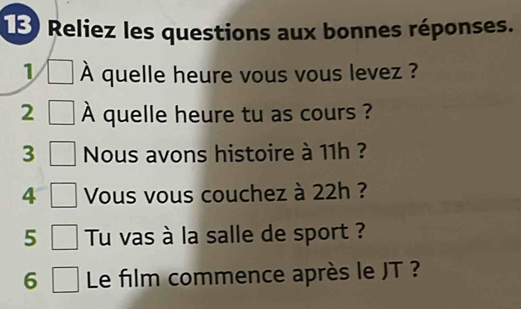 Reliez les questions aux bonnes réponses. 
1 À quelle heure vous vous levez ? 
2 A quelle heure tu as cours ? 
3 Nous avons histoire à 11h ? 
4 Vous vous couchez à 22h ? 
5 Tu vas à la salle de sport ? 
6 Le film commence après le JT ?