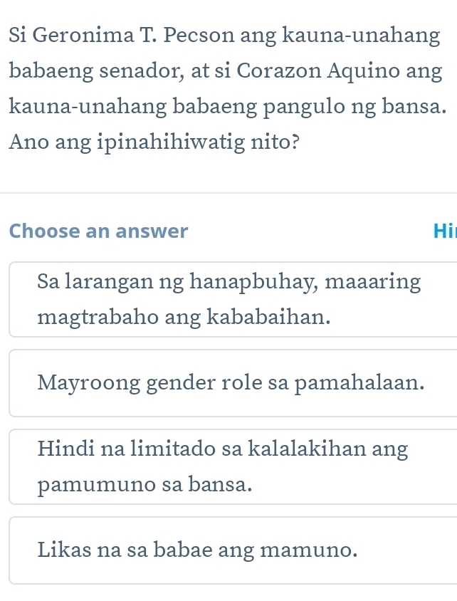 Si Geronima T. Pecson ang kauna-unahang
babaeng senador, at si Corazon Aquino ang
kauna-unahang babaeng pangulo ng bansa.
Ano ang ipinahihiwatig nito?
Choose an answer Hi
Sa larangan ng hanapbuhay, maaaring
magtrabaho ang kababaihan.
Mayroong gender role sa pamahalaan.
Hindi na limitado sa kalalakihan ang
pamumuno sa bansa.
Likas na sa babae ang mamuno.