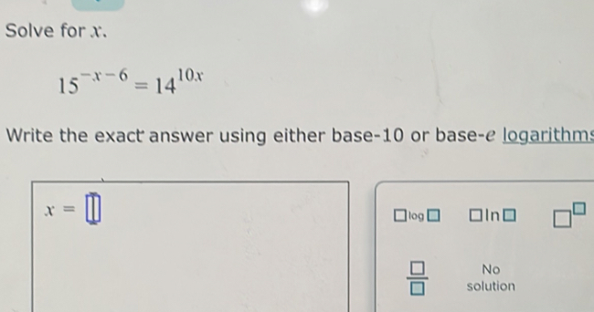 Solve for x.
15^(-x-6)=14^(10x)
Write the exact answer using either base -10 or base-e logarithms
x=□
log n □^(□)
No 
 □ /□   solution