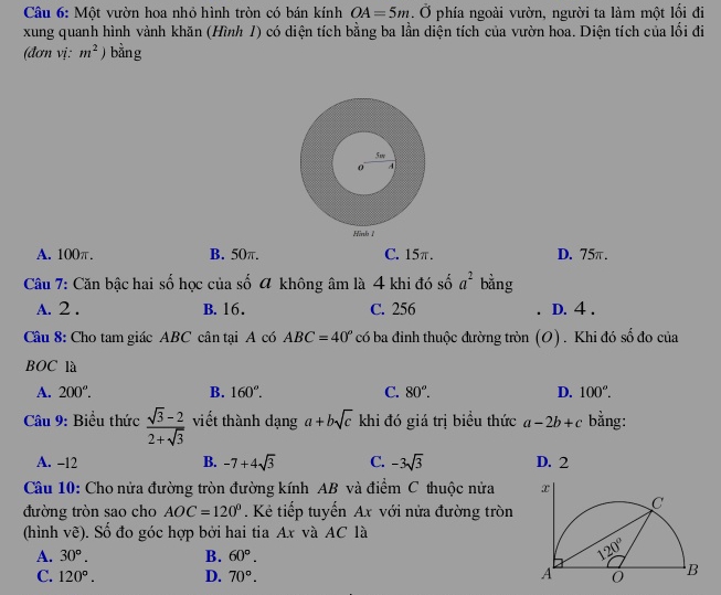 Một vườn hoa nhỏ hình tròn có bán kính OA=5m. Ở phía ngoài vườn, người ta làm một lối đi
xung quanh hình vành khăn (Hình 1) có diện tích bằng ba lần diện tích của vườn hoa. Diện tích của lối đi
(đơn vị: m^2) bằng
A. 100π. B. 50π. C. 15π. D. 75π.
Câu 7: Căn bậc hai số học của số 4 không âm là 4 khi đó số a^2 bằng
A. 2 . B. 16. C. 256 D. 4 .
Câu 8: Cho tam giác ABC cân tại A có ABC=40° có ba đỉnh thuộc đường tròn (O) . Khi đó số đo của
BOC là
A. 200°. B. 160°. C. 80°. D. 100°.
Câu 9: Biểu thức  (sqrt(3)-2)/2+sqrt(3)  viết thành dạng a+bsqrt(c) khi đó giá trị biểu thức a-2b+c bằng:
A. -12 B. -7+4sqrt(3) C. -3sqrt(3) D. 2
Câu 10: Cho nửa đường tròn đường kính AB và điểm C thuộc nửa 
đường tròn sao cho AOC=120° Kẻ tiếp tuyến Ax với nửa đường tròn
(hình vẽ). Số đo góc hợp bởi hai tia Ax và AC là
A. 30°. B. 60°.
C. 120°. D. 70°.