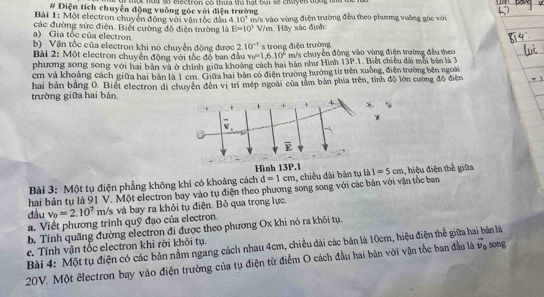 một nùa số clectron có thừa thi hạt bụi sẽ chuyền động hà
# Điện tích chuyển động vuông góc với điện trường
Bài 1: Một electron chuyển động với vận tốc đầu 4.10^7 m/s vào vùng điện trường đều theo phương vuông góc với
các đường sức điện. Biết cường độ điện trường là E=10^3 V/m. Hãy xác định:
a) Gia tốc của electron.
b) Vận tốc của electron khi nó chuyển động được 2.10^(-7) s trong điện trường.
Bài 2: Một electron chuyển động với tốc độ ban đầu v_0=1,6.10^6 m/s chuyển động vào vùng điện trường đều theo
phương song song với hai bản và ở chính giữa khoảng cách hai bản như Hình 13P.1. Biết chiều dài mỗi bản là 3
cm và khoảng cách giữa hai bản là 1 cm. Giữa hai bản có điện trường hướng từ trên xuống, điện trường bên ngoài
hai bản bằng 0. Biết electron di chuyên đến vị trí mép ngoài của tấm bản phía trên, tính độ lớn cường độ điện
trường giữa hai bản.
Bài 3: Một tụ điện phẳng không khí có khoảng cách d=1cm , chiều dài bản tụ là 1=5cm , hiệu điện thế giữa
hai bản tụ là 91 V. Một electron bay vào tụ điện theo phương song song với các bản với vận tốc ban
đầu v_0=2.10^7m/s và bay ra khỏi tụ điện. Bỏ qua trọng lực.
a. Viết phương trình quỹ đạo của electron.
b. Tính quãng đường electron đi được theo phương Ox khi nó ra khỏi tụ.
Bài 4: Một tụ điện có các bản nằm ngang cách nhau 4cm, chiều dài các bản là 10cm, hiệu điện thế giữa hai bản là c. Tính vận tốc electron khi rời khỏi tụ. song
20V. Một êlectron bay vào điện trường của tụ điện từ điểm O cách đầu hai bản với vận tốc ban đầu là vector v_0