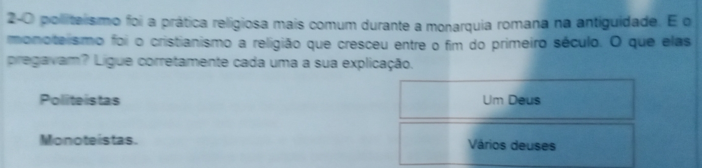 2-0 politalismo foi a prática religiosa mais comum durante a monarquia romana na antiguidade. E o
monotelismo foi o cristianismo a religião que cresceu entre o fim do primeiro século. O que elas
pregavam? Ligue corretamente cada uma a sua explicação.
Politeistas Um Deus
Monoteistas. Vários deuses